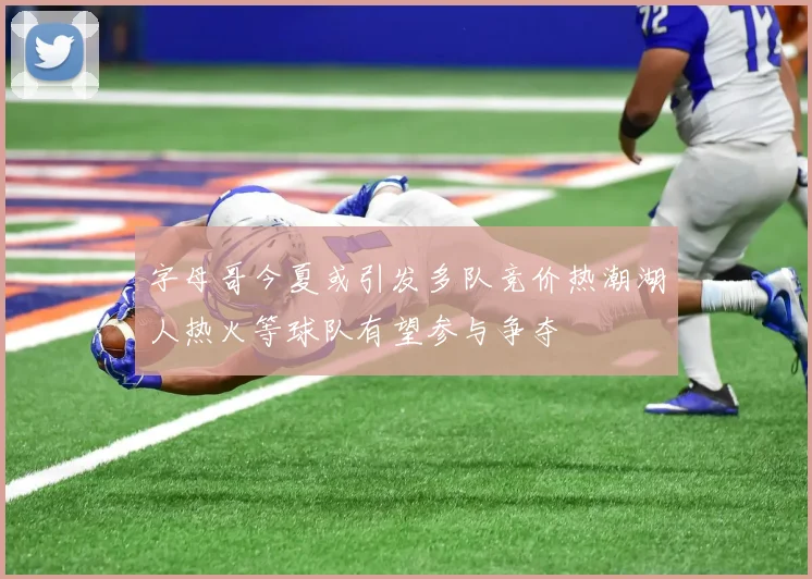 字母哥今夏或引发多队竞价热潮湖人热火等球队有望参与争夺