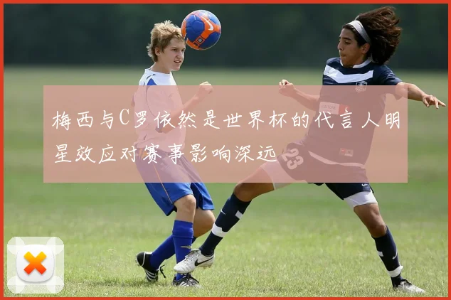 梅西与C罗依然是世界杯的代言人明星效应对赛事影响深远