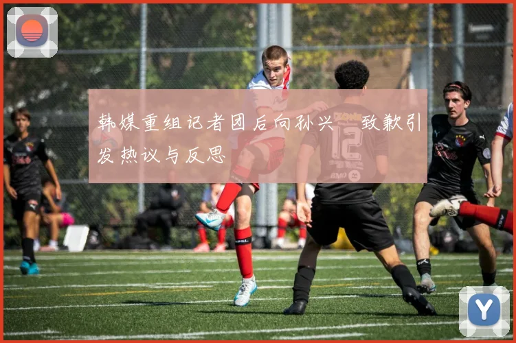 韩媒重组记者团后向孙兴慜致歉引发热议与反思