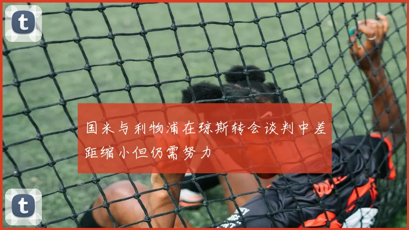 国米与利物浦在琼斯转会谈判中差距缩小但仍需努力
