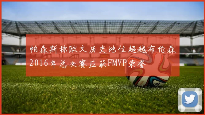 帕森斯称欧文历史地位超越布伦森2016年总决赛应获FMVP荣誉