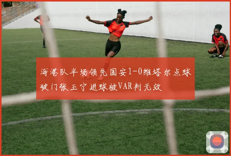 海港队半场领先国安1-0维塔尔点球破门张玉宁进球被VAR判无效