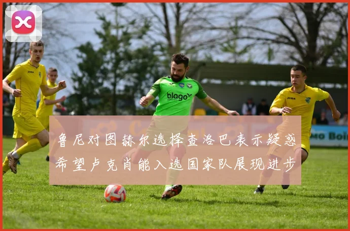 鲁尼对图赫尔选择查洛巴表示疑惑希望卢克肖能入选国家队展现进步