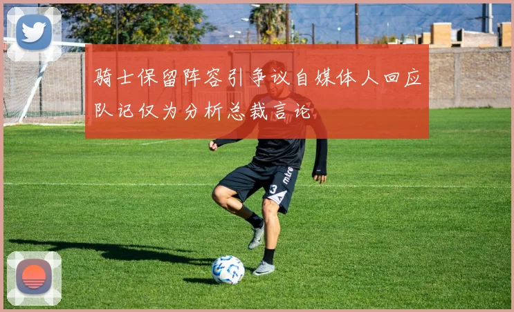骑士保留阵容引争议自媒体人回应队记仅为分析总裁言论