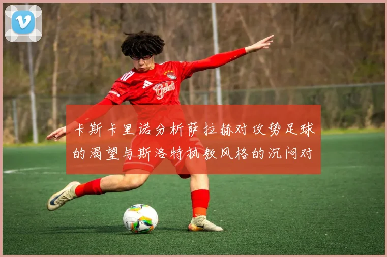 卡斯卡里诺分析萨拉赫对攻势足球的渴望与斯洛特执教风格的沉闷对比