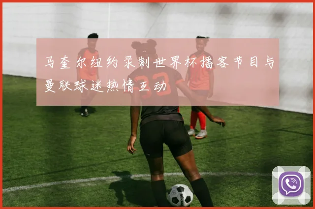 马奎尔纽约录制世界杯播客节目与曼联球迷热情互动