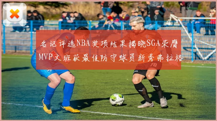 名记评选NBA奖项结果揭晓SGA荣膺MVP文班获最佳防守球员新秀弗拉格当选教练马祖拉获奖