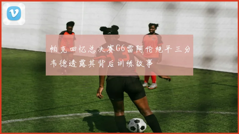 帕克回忆总决赛G6雷阿伦绝平三分韦德透露其背后训练故事