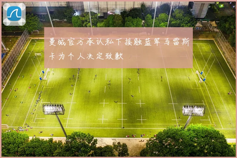 曼城官方承认私下接触蓝军马雷斯卡为个人决定致歉