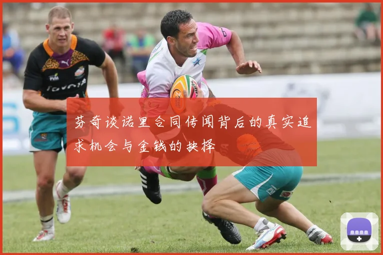 芬奇谈诺里合同传闻背后的真实追求机会与金钱的抉择