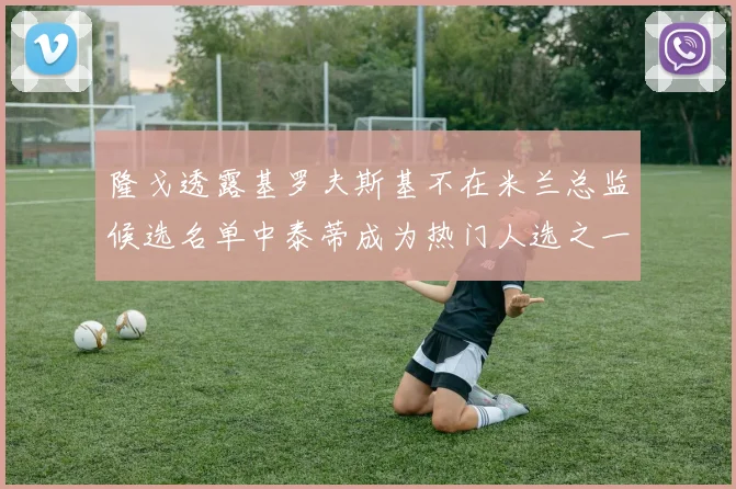 隆戈透露基罗夫斯基不在米兰总监候选名单中泰蒂成为热门人选之一