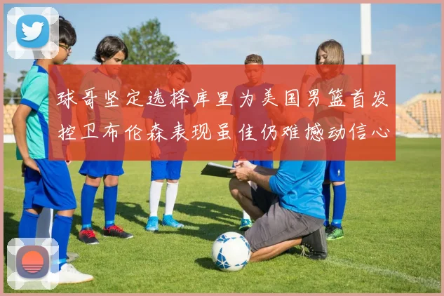 球哥坚定选择库里为美国男篮首发控卫布伦森表现虽佳仍难撼动信心