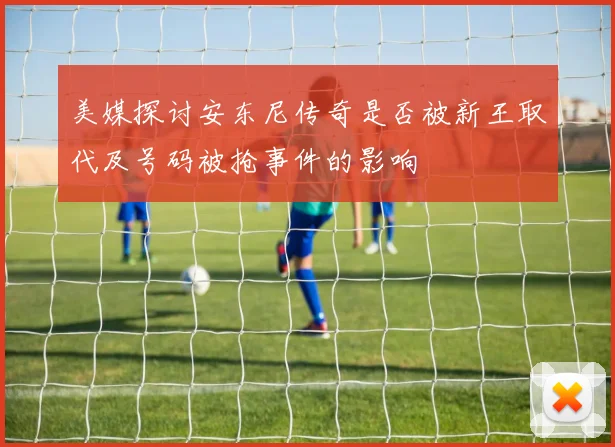 美媒探讨安东尼传奇是否被新王取代及号码被抢事件的影响