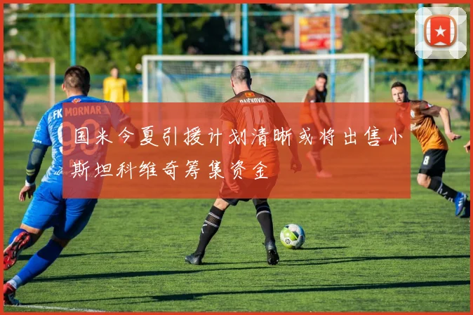 国米今夏引援计划清晰或将出售小斯坦科维奇筹集资金
