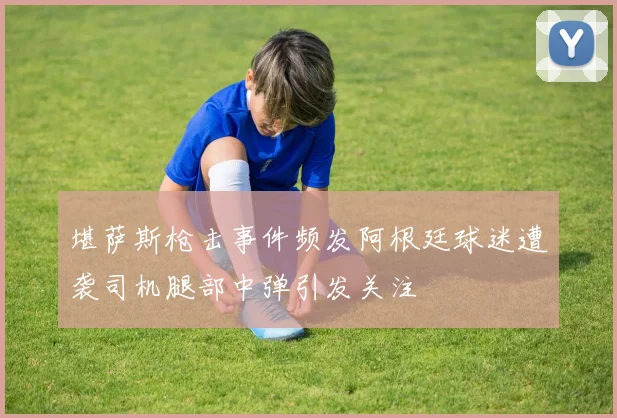 堪萨斯枪击事件频发阿根廷球迷遭袭司机腿部中弹引发关注