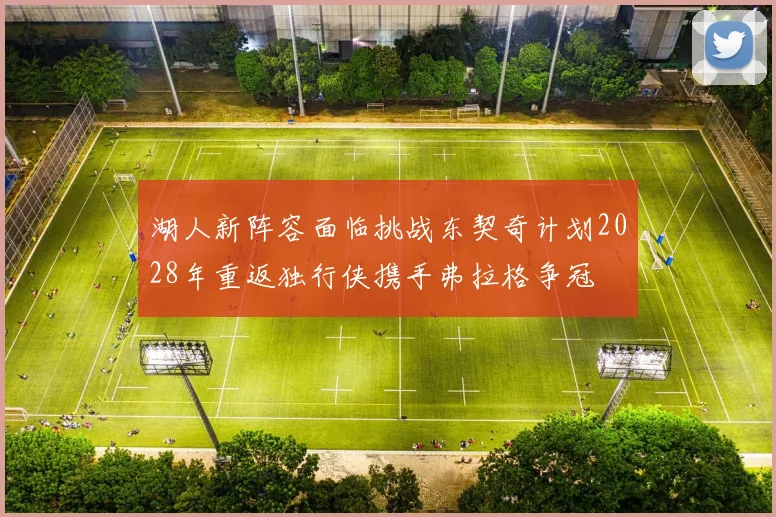 湖人新阵容面临挑战东契奇计划2028年重返独行侠携手弗拉格争冠