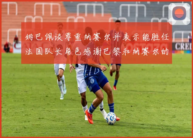 姆巴佩谈尊重纳赛尔并表示能胜任法国队长角色感谢巴黎和纳赛尔的支持