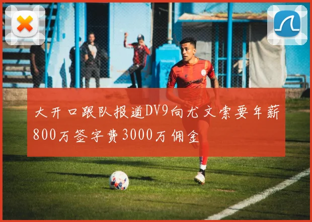 大开口跟队报道DV9向尤文索要年薪800万签字费3000万佣金