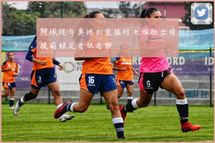 阿根廷与奥地利直接对决谁胜出将提前锁定晋级名额