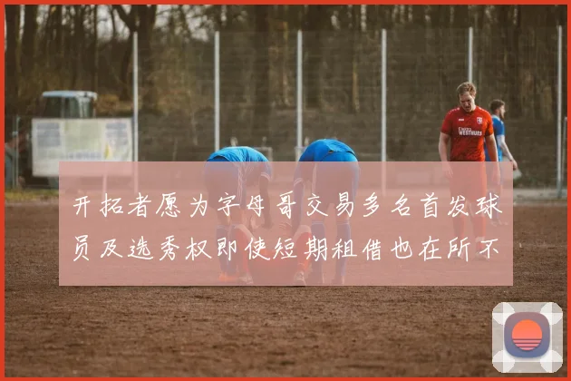 开拓者愿为字母哥交易多名首发球员及选秀权即使短期租借也在所不惜