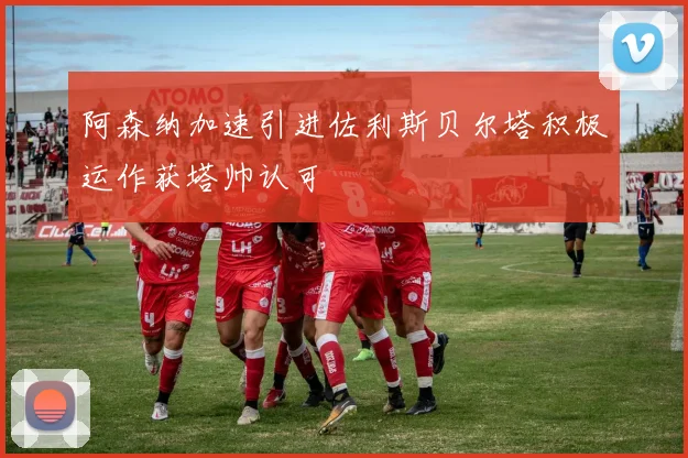 阿森纳加速引进佐利斯贝尔塔积极运作获塔帅认可