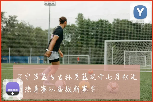 辽宁男篮与吉林男篮定于七月初进行热身赛以备战新赛季