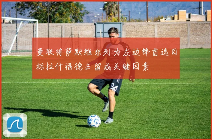 曼联将萨默维尔列为左边锋首选目标拉什福德去留成关键因素