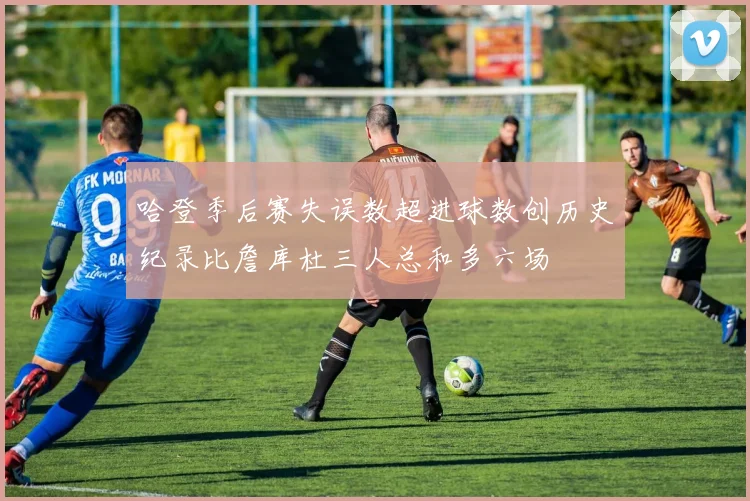 哈登季后赛失误数超进球数创历史纪录比詹库杜三人总和多六场