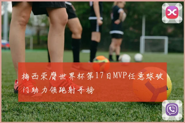 梅西荣膺世界杯第17日MVP任意球破门助力领跑射手榜