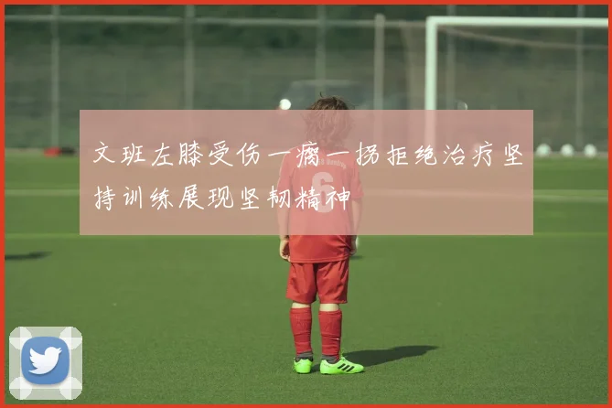 文班左膝受伤一瘸一拐拒绝治疗坚持训练展现坚韧精神